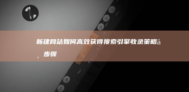 新建网站如何高效获得搜索引擎收录：策略与步骤