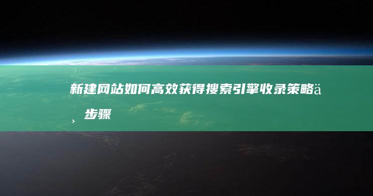 新建网站如何高效获得搜索引擎收录：策略与步骤